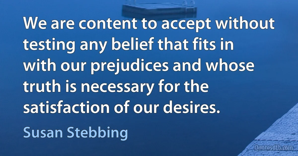 We are content to accept without testing any belief that fits in with our prejudices and whose truth is necessary for the satisfaction of our desires. (Susan Stebbing)