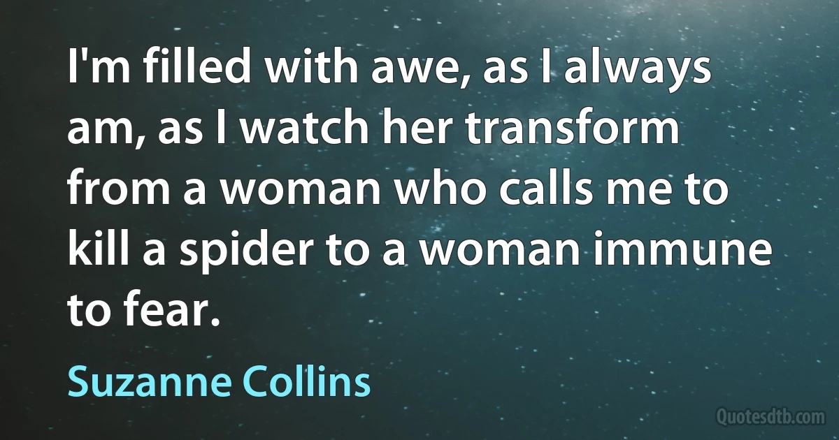 I'm filled with awe, as I always am, as I watch her transform from a woman who calls me to kill a spider to a woman immune to fear. (Suzanne Collins)