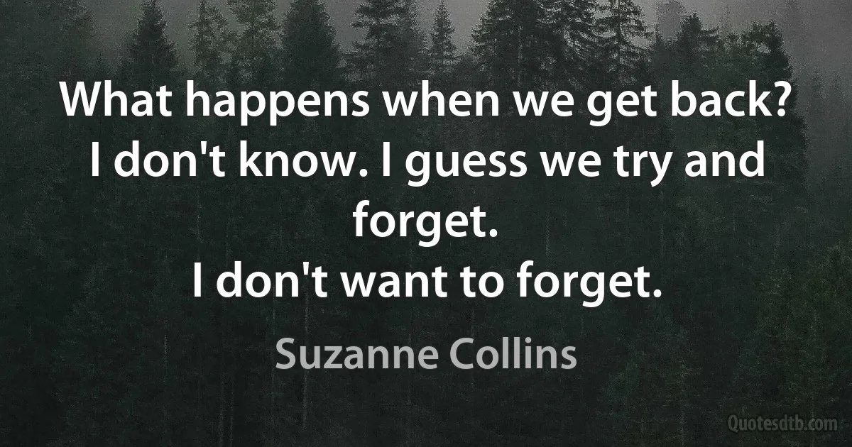 What happens when we get back?
I don't know. I guess we try and forget.
I don't want to forget. (Suzanne Collins)