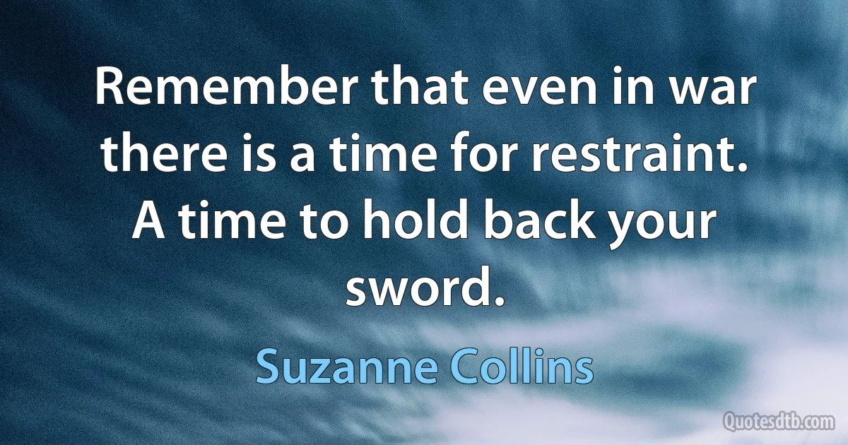 Remember that even in war there is a time for restraint. A time to hold back your sword. (Suzanne Collins)