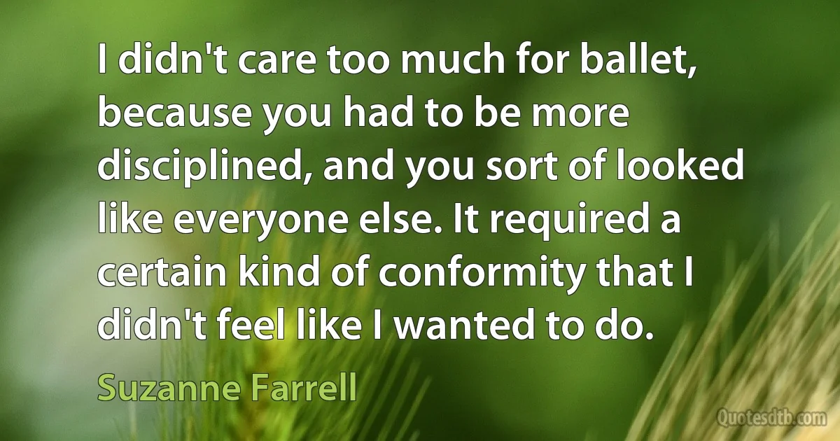 I didn't care too much for ballet, because you had to be more disciplined, and you sort of looked like everyone else. It required a certain kind of conformity that I didn't feel like I wanted to do. (Suzanne Farrell)