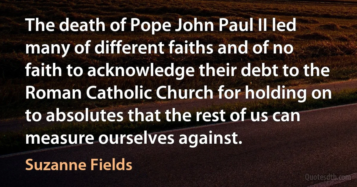 The death of Pope John Paul II led many of different faiths and of no faith to acknowledge their debt to the Roman Catholic Church for holding on to absolutes that the rest of us can measure ourselves against. (Suzanne Fields)