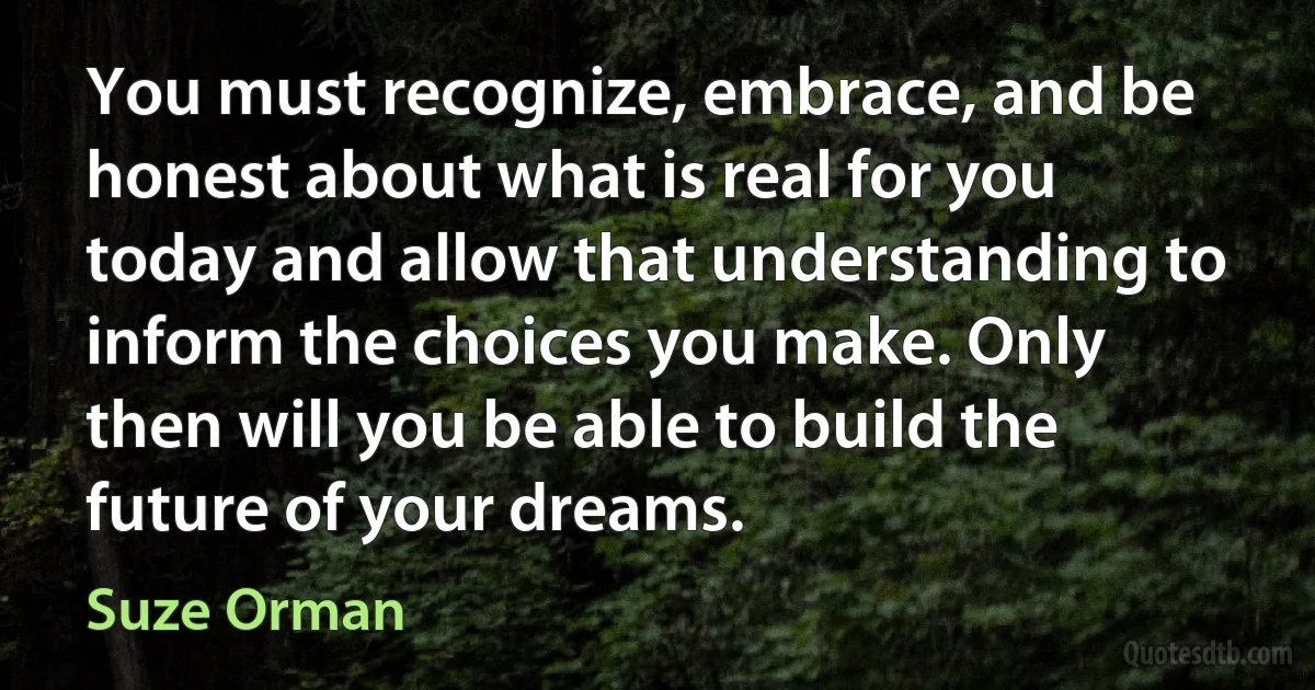 You must recognize, embrace, and be honest about what is real for you today and allow that understanding to inform the choices you make. Only then will you be able to build the future of your dreams. (Suze Orman)