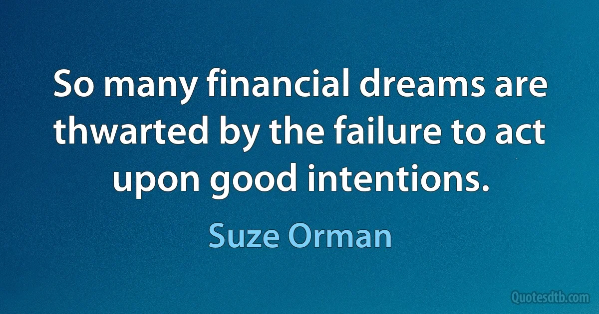 So many financial dreams are thwarted by the failure to act upon good intentions. (Suze Orman)