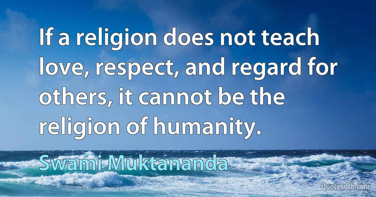 If a religion does not teach love, respect, and regard for others, it cannot be the religion of humanity. (Swami Muktananda)