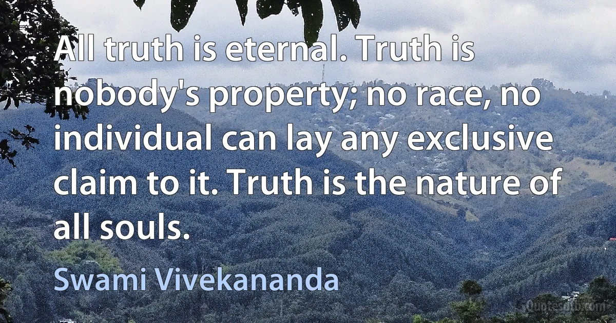 All truth is eternal. Truth is nobody's property; no race, no individual can lay any exclusive claim to it. Truth is the nature of all souls. (Swami Vivekananda)