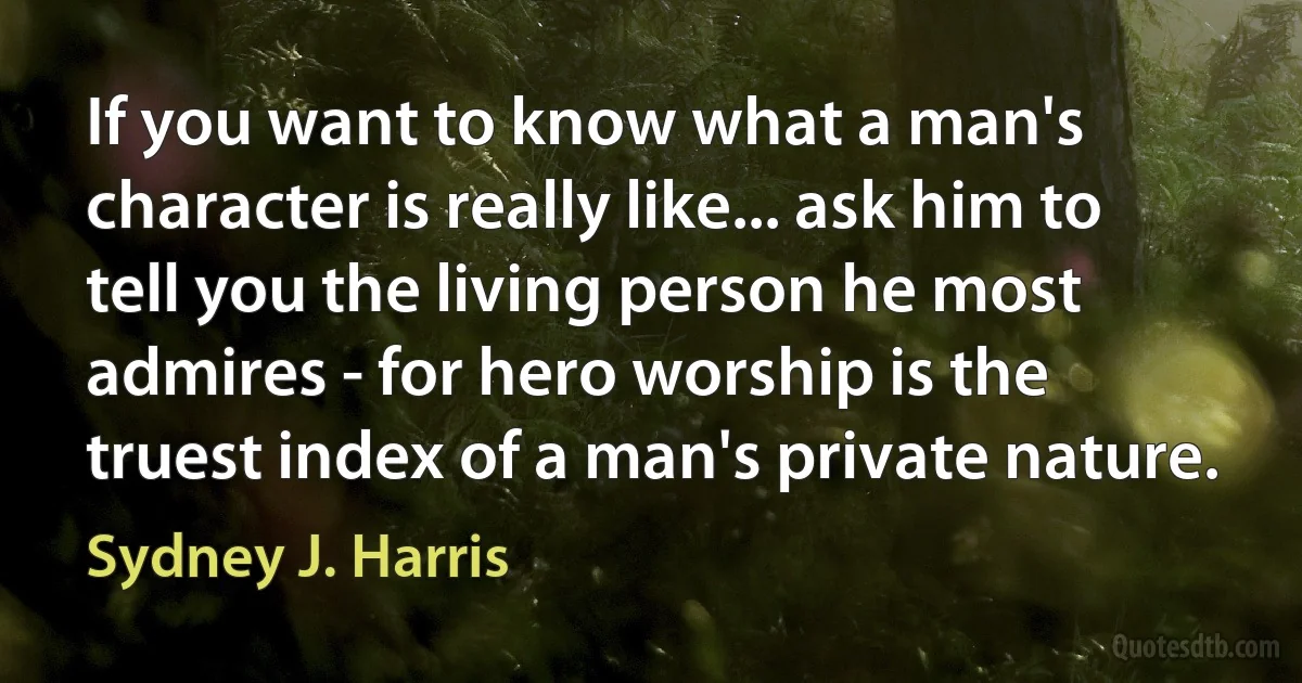 If you want to know what a man's character is really like... ask him to tell you the living person he most admires - for hero worship is the truest index of a man's private nature. (Sydney J. Harris)