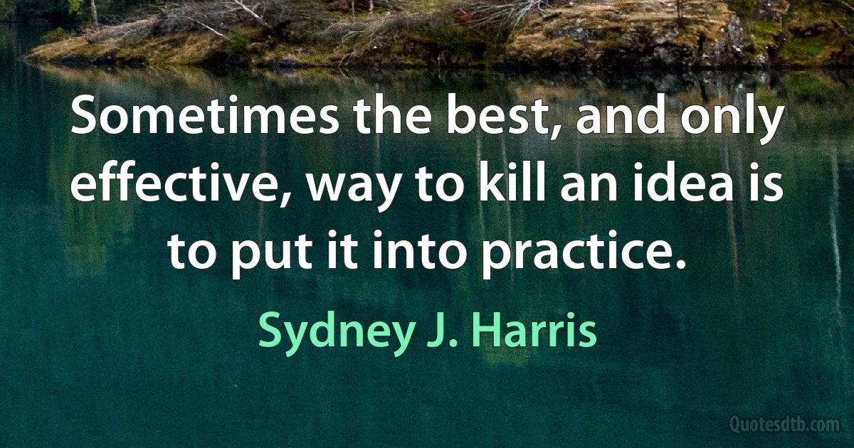 Sometimes the best, and only effective, way to kill an idea is to put it into practice. (Sydney J. Harris)