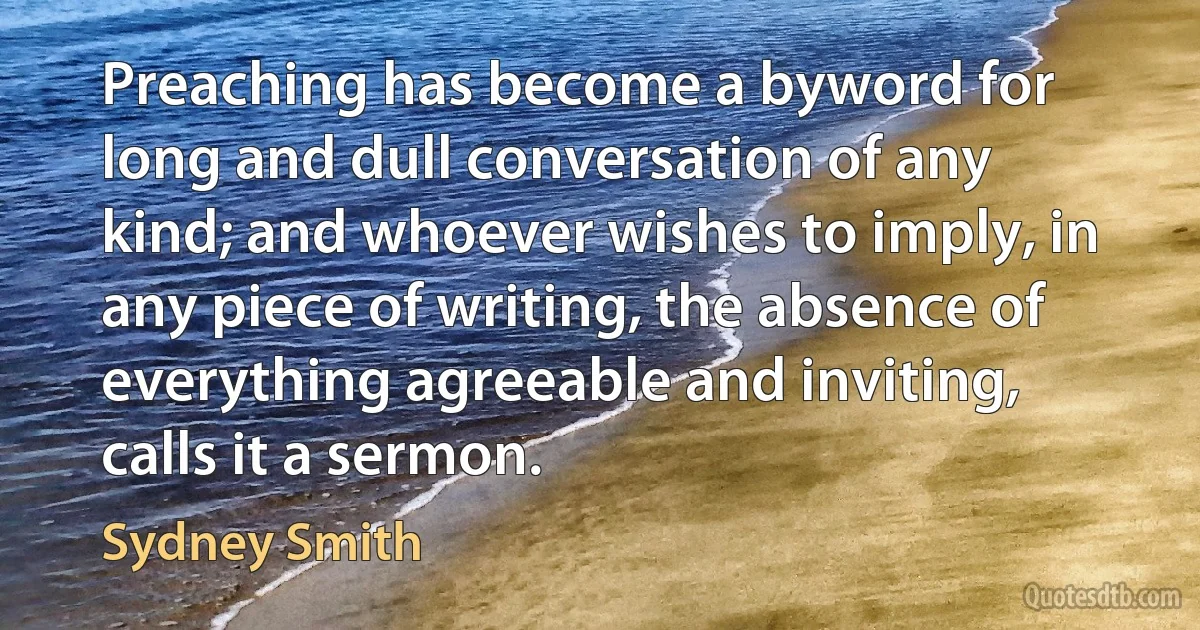 Preaching has become a byword for long and dull conversation of any kind; and whoever wishes to imply, in any piece of writing, the absence of everything agreeable and inviting, calls it a sermon. (Sydney Smith)