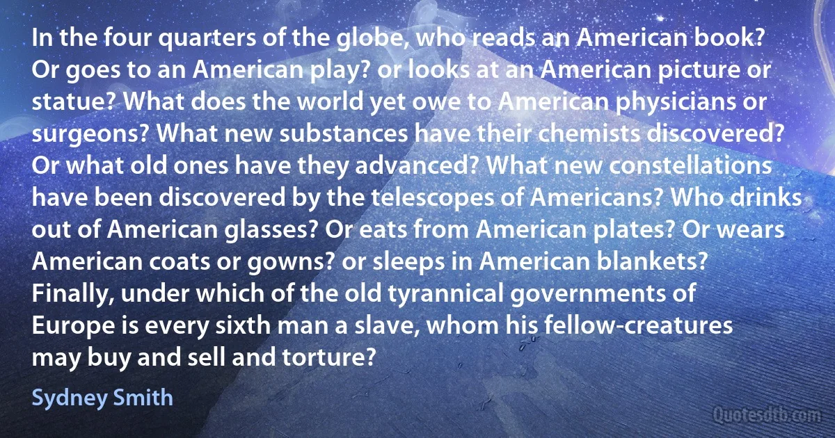 In the four quarters of the globe, who reads an American book? Or goes to an American play? or looks at an American picture or statue? What does the world yet owe to American physicians or surgeons? What new substances have their chemists discovered? Or what old ones have they advanced? What new constellations have been discovered by the telescopes of Americans? Who drinks out of American glasses? Or eats from American plates? Or wears American coats or gowns? or sleeps in American blankets? Finally, under which of the old tyrannical governments of Europe is every sixth man a slave, whom his fellow-creatures may buy and sell and torture? (Sydney Smith)