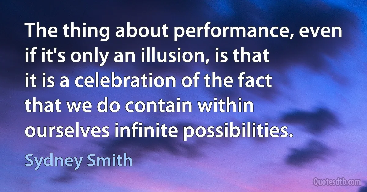 The thing about performance, even if it's only an illusion, is that it is a celebration of the fact that we do contain within ourselves infinite possibilities. (Sydney Smith)