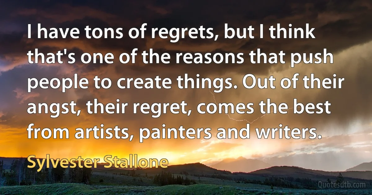 I have tons of regrets, but I think that's one of the reasons that push people to create things. Out of their angst, their regret, comes the best from artists, painters and writers. (Sylvester Stallone)