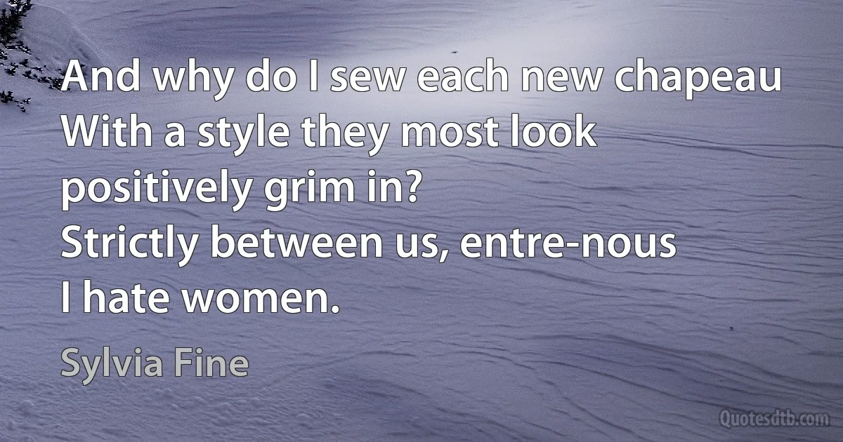 And why do I sew each new chapeau
With a style they most look positively grim in?
Strictly between us, entre-nous
I hate women. (Sylvia Fine)