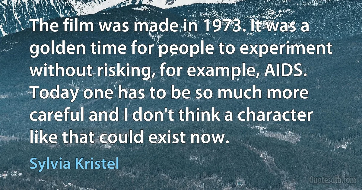 The film was made in 1973. It was a golden time for people to experiment without risking, for example, AIDS. Today one has to be so much more careful and I don't think a character like that could exist now. (Sylvia Kristel)