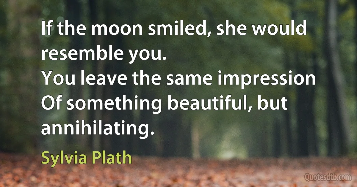 If the moon smiled, she would resemble you.
You leave the same impression
Of something beautiful, but annihilating. (Sylvia Plath)