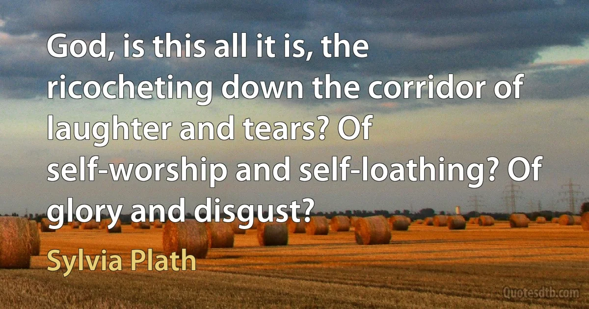 God, is this all it is, the ricocheting down the corridor of laughter and tears? Of self-worship and self-loathing? Of glory and disgust? (Sylvia Plath)