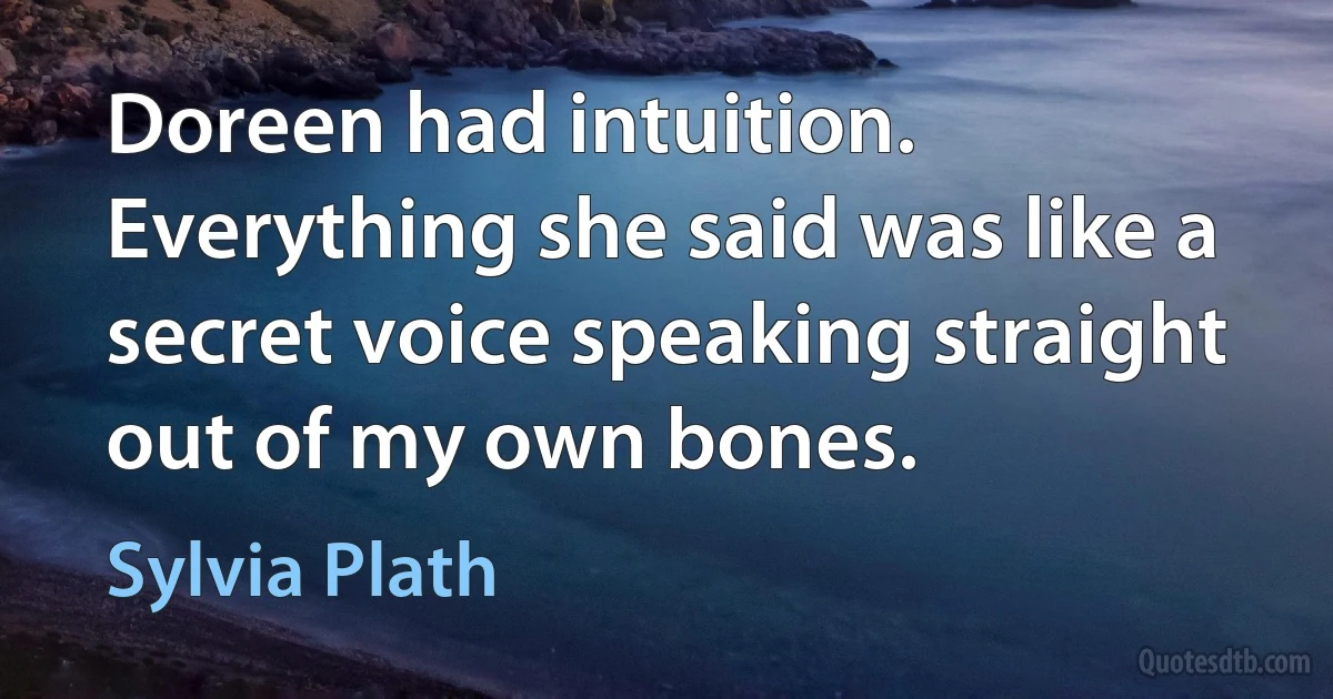 Doreen had intuition. Everything she said was like a secret voice speaking straight out of my own bones. (Sylvia Plath)