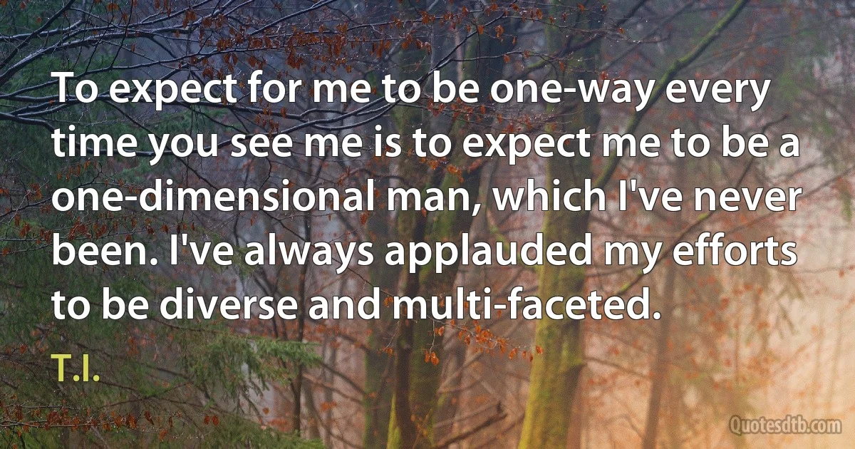 To expect for me to be one-way every time you see me is to expect me to be a one-dimensional man, which I've never been. I've always applauded my efforts to be diverse and multi-faceted. (T.I.)