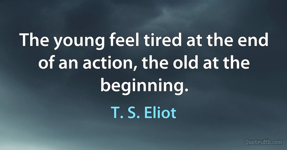 The young feel tired at the end of an action, the old at the beginning. (T. S. Eliot)