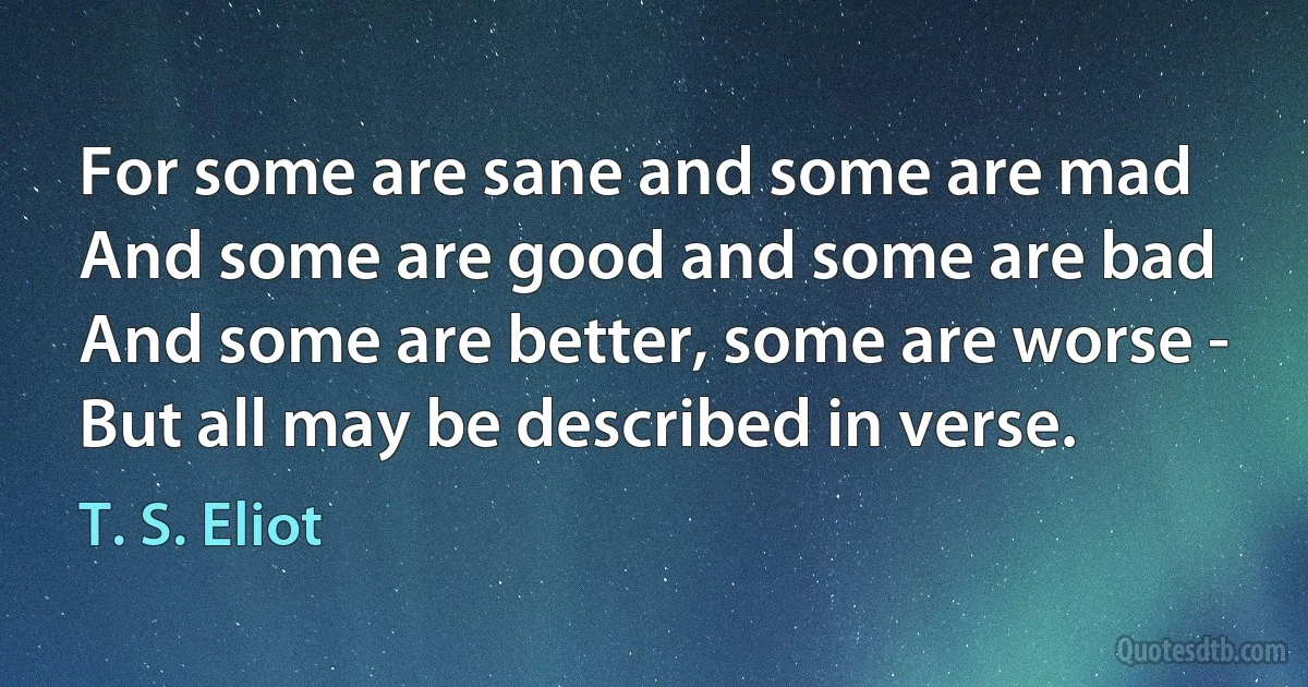 For some are sane and some are mad
And some are good and some are bad
And some are better, some are worse -
But all may be described in verse. (T. S. Eliot)