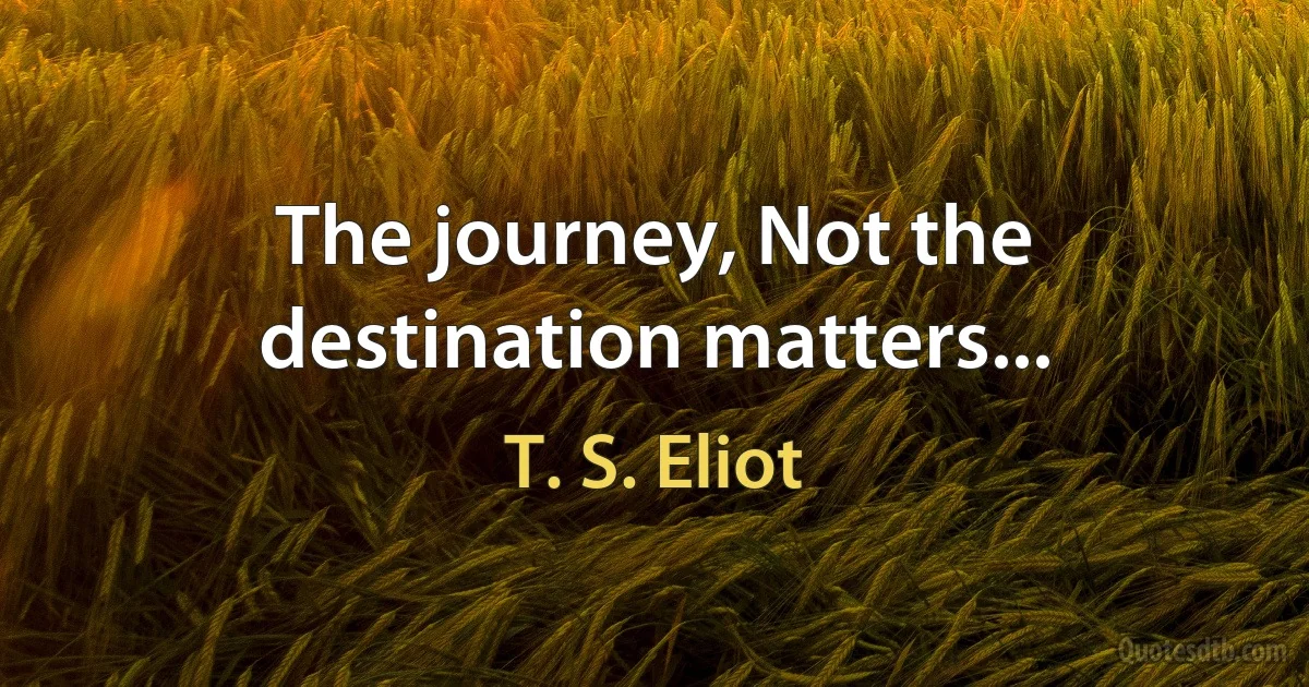 The journey, Not the destination matters... (T. S. Eliot)