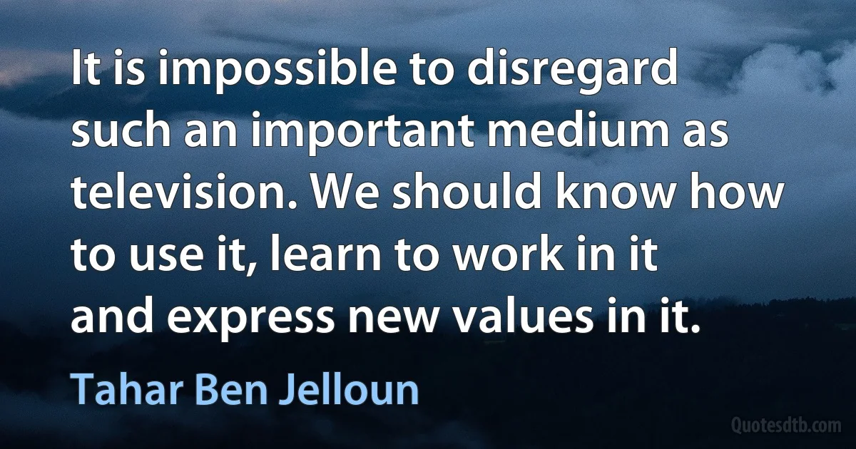 It is impossible to disregard such an important medium as television. We should know how to use it, learn to work in it and express new values in it. (Tahar Ben Jelloun)