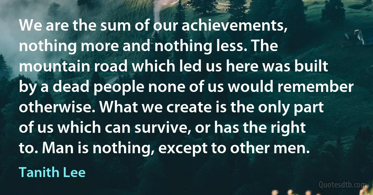 We are the sum of our achievements, nothing more and nothing less. The mountain road which led us here was built by a dead people none of us would remember otherwise. What we create is the only part of us which can survive, or has the right to. Man is nothing, except to other men. (Tanith Lee)