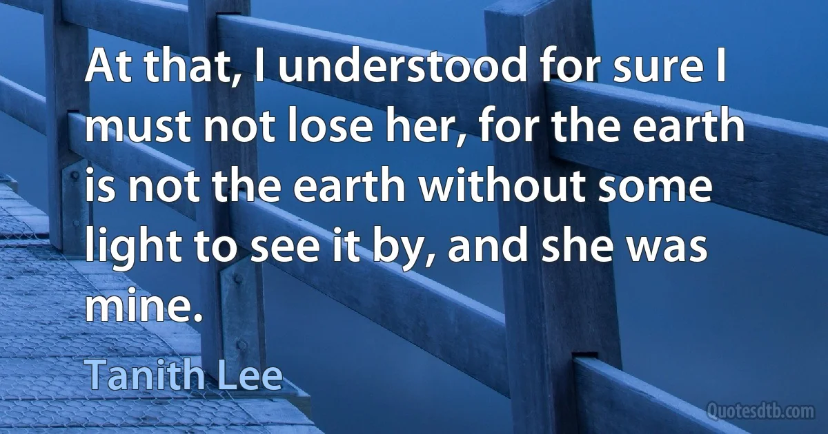 At that, I understood for sure I must not lose her, for the earth is not the earth without some light to see it by, and she was mine. (Tanith Lee)