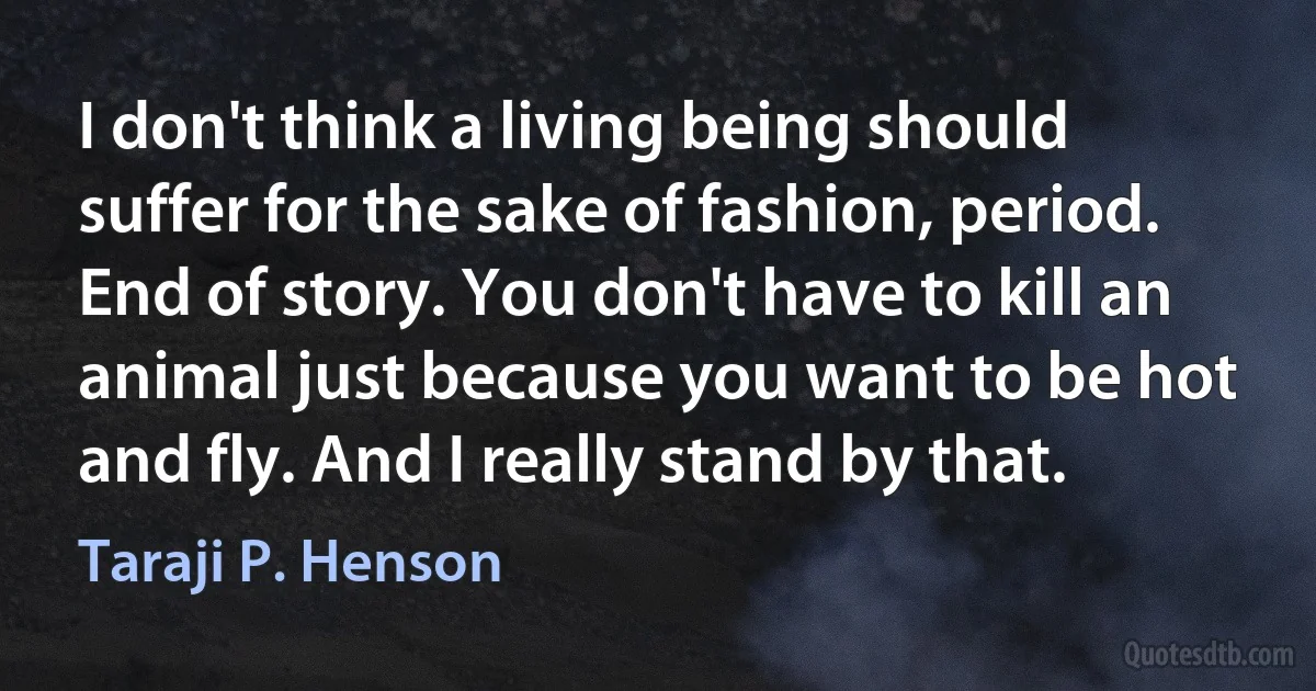 I don't think a living being should suffer for the sake of fashion, period. End of story. You don't have to kill an animal just because you want to be hot and fly. And I really stand by that. (Taraji P. Henson)