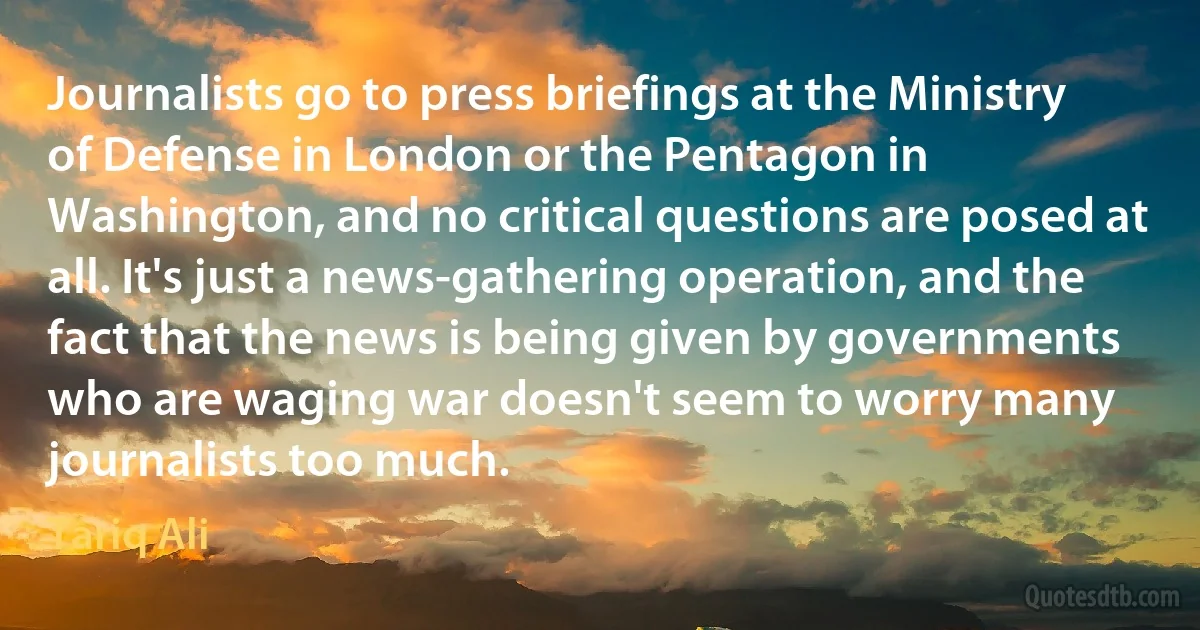 Journalists go to press briefings at the Ministry of Defense in London or the Pentagon in Washington, and no critical questions are posed at all. It's just a news-gathering operation, and the fact that the news is being given by governments who are waging war doesn't seem to worry many journalists too much. (Tariq Ali)