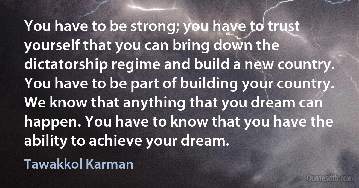 You have to be strong; you have to trust yourself that you can bring down the dictatorship regime and build a new country. You have to be part of building your country. We know that anything that you dream can happen. You have to know that you have the ability to achieve your dream. (Tawakkol Karman)