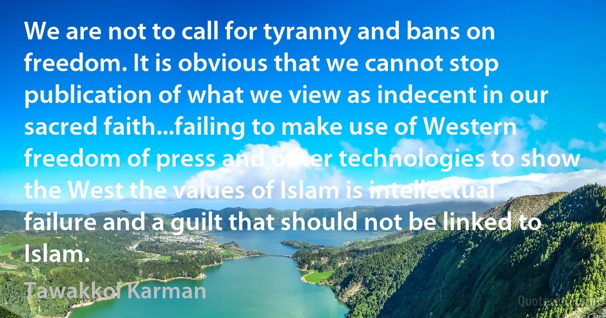 We are not to call for tyranny and bans on freedom. It is obvious that we cannot stop publication of what we view as indecent in our sacred faith...failing to make use of Western freedom of press and other technologies to show the West the values of Islam is intellectual failure and a guilt that should not be linked to Islam. (Tawakkol Karman)