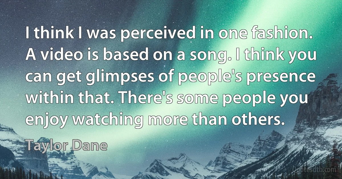 I think I was perceived in one fashion. A video is based on a song. I think you can get glimpses of people's presence within that. There's some people you enjoy watching more than others. (Taylor Dane)