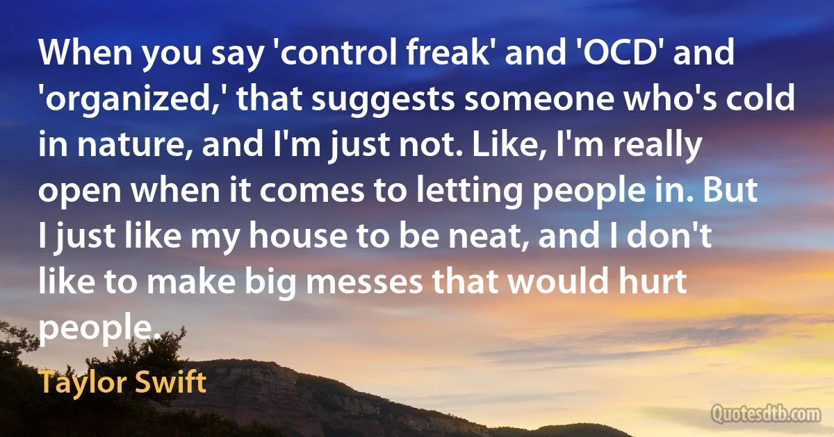 When you say 'control freak' and 'OCD' and 'organized,' that suggests someone who's cold in nature, and I'm just not. Like, I'm really open when it comes to letting people in. But I just like my house to be neat, and I don't like to make big messes that would hurt people. (Taylor Swift)