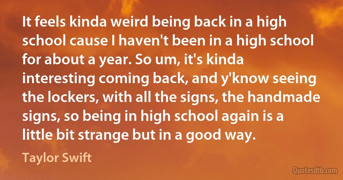 It feels kinda weird being back in a high school cause I haven't been in a high school for about a year. So um, it's kinda interesting coming back, and y'know seeing the lockers, with all the signs, the handmade signs, so being in high school again is a little bit strange but in a good way. (Taylor Swift)