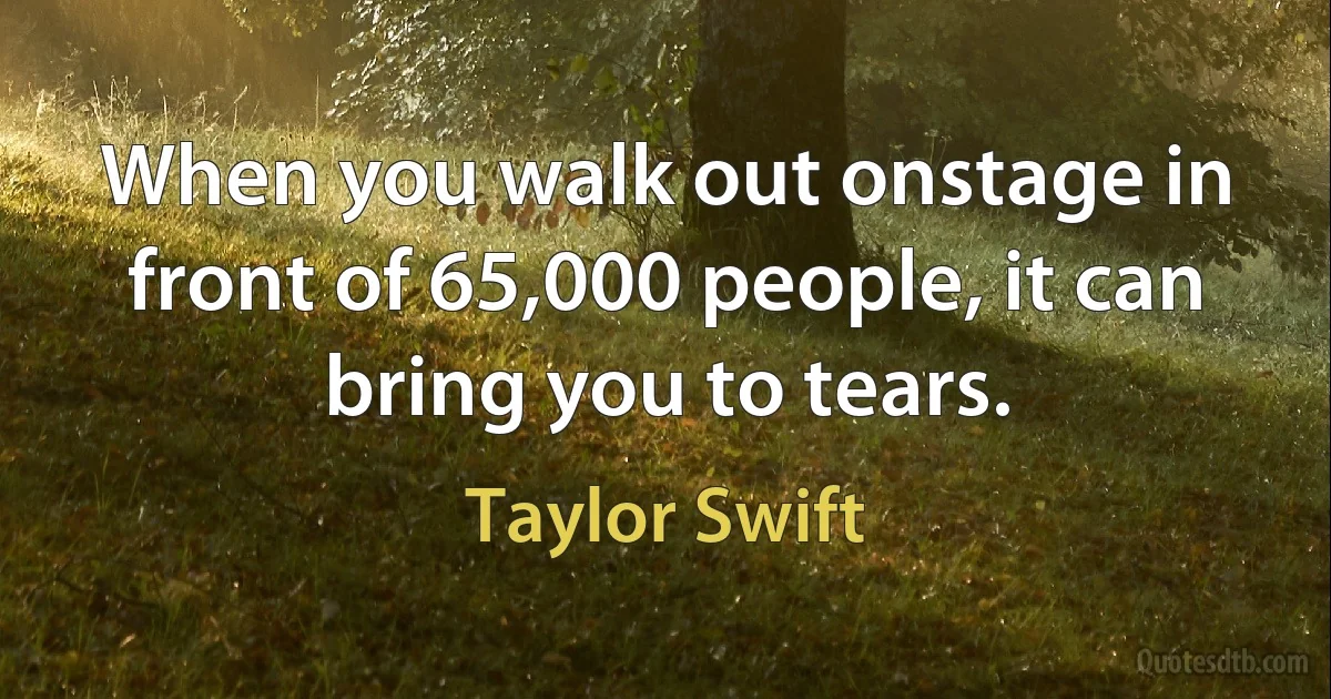 When you walk out onstage in front of 65,000 people, it can bring you to tears. (Taylor Swift)