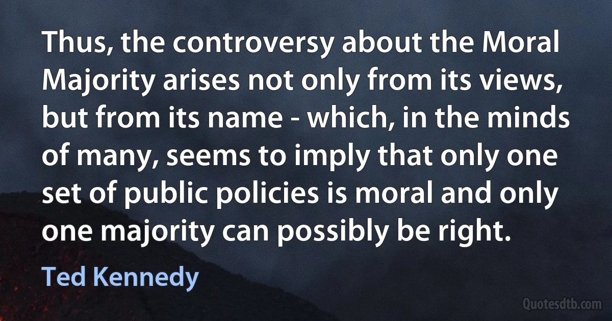 Thus, the controversy about the Moral Majority arises not only from its views, but from its name - which, in the minds of many, seems to imply that only one set of public policies is moral and only one majority can possibly be right. (Ted Kennedy)