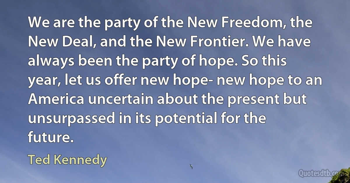 We are the party of the New Freedom, the New Deal, and the New Frontier. We have always been the party of hope. So this year, let us offer new hope- new hope to an America uncertain about the present but unsurpassed in its potential for the future. (Ted Kennedy)