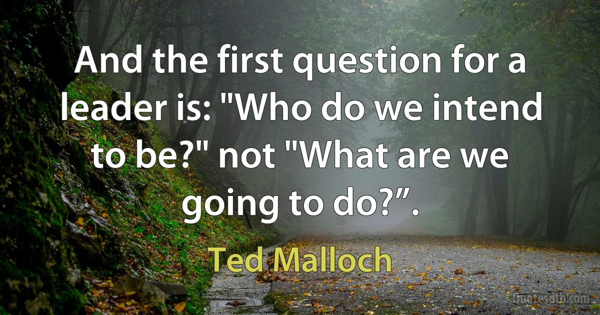 And the first question for a leader is: "Who do we intend to be?" not "What are we going to do?”. (Ted Malloch)