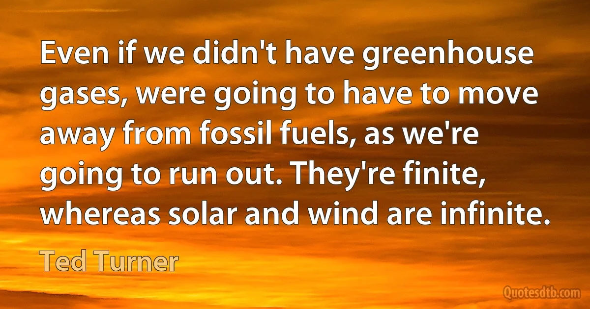 Even if we didn't have greenhouse gases, were going to have to move away from fossil fuels, as we're going to run out. They're finite, whereas solar and wind are infinite. (Ted Turner)