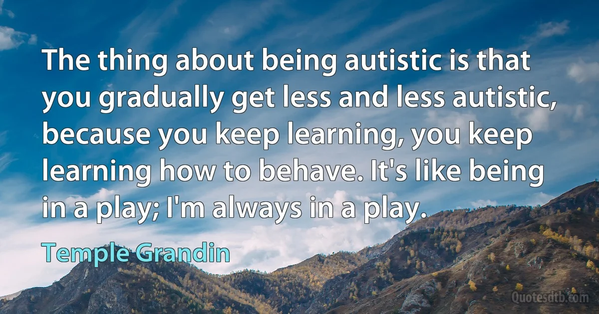 The thing about being autistic is that you gradually get less and less autistic, because you keep learning, you keep learning how to behave. It's like being in a play; I'm always in a play. (Temple Grandin)