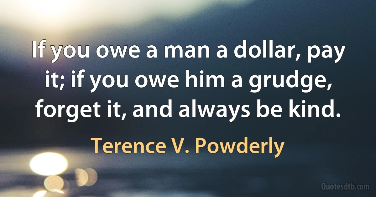 If you owe a man a dollar, pay it; if you owe him a grudge, forget it, and always be kind. (Terence V. Powderly)