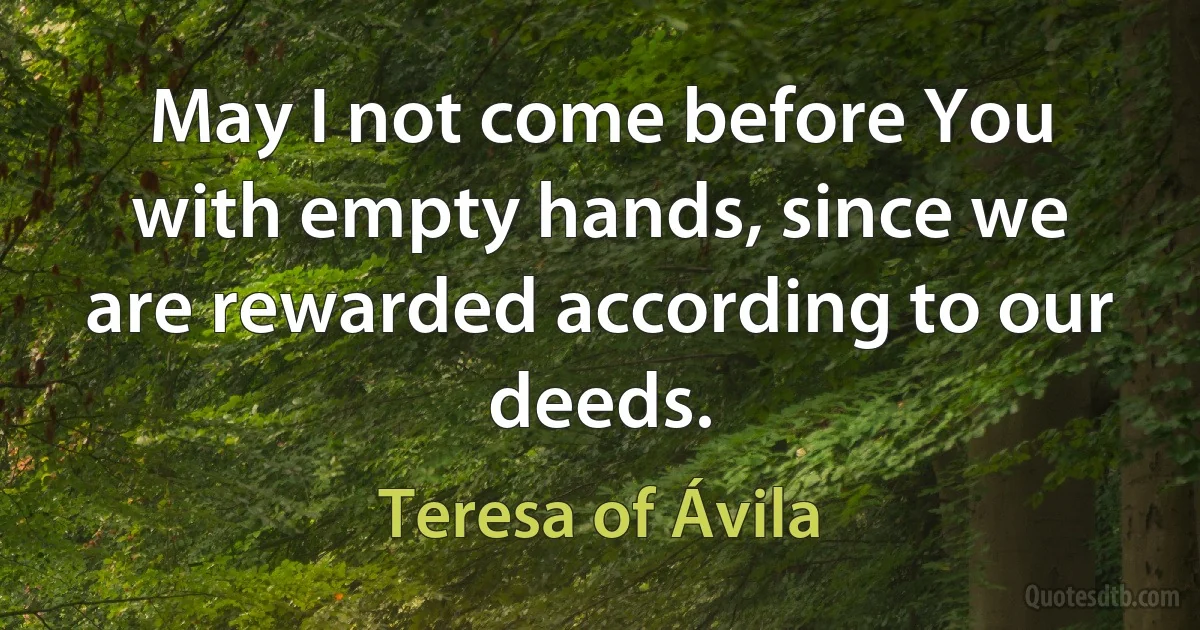 May I not come before You with empty hands, since we are rewarded according to our deeds. (Teresa of Ávila)