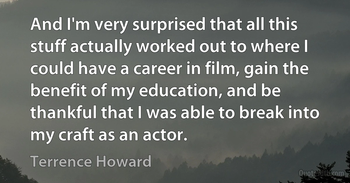 And I'm very surprised that all this stuff actually worked out to where I could have a career in film, gain the benefit of my education, and be thankful that I was able to break into my craft as an actor. (Terrence Howard)