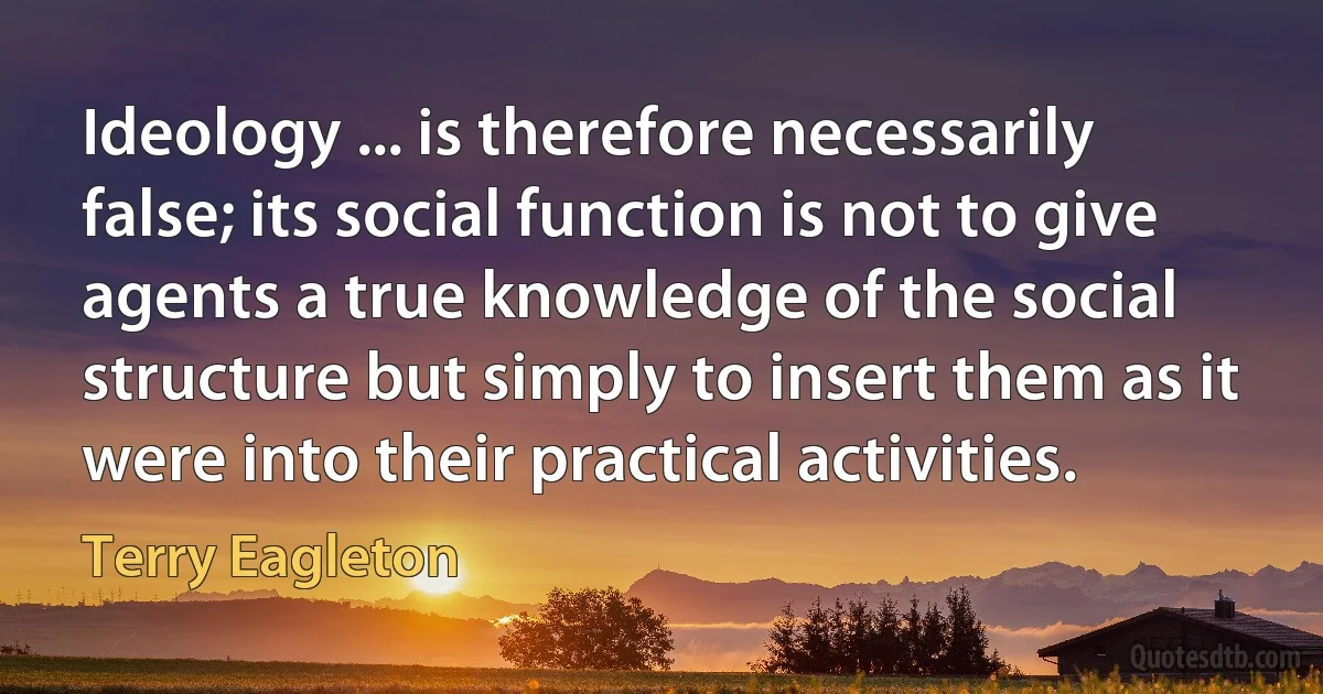 Ideology ... is therefore necessarily false; its social function is not to give agents a true knowledge of the social structure but simply to insert them as it were into their practical activities. (Terry Eagleton)