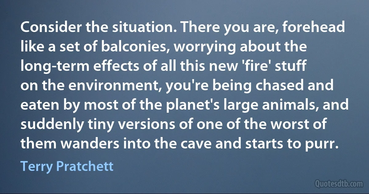 Consider the situation. There you are, forehead like a set of balconies, worrying about the long-term effects of all this new 'fire' stuff on the environment, you're being chased and eaten by most of the planet's large animals, and suddenly tiny versions of one of the worst of them wanders into the cave and starts to purr. (Terry Pratchett)