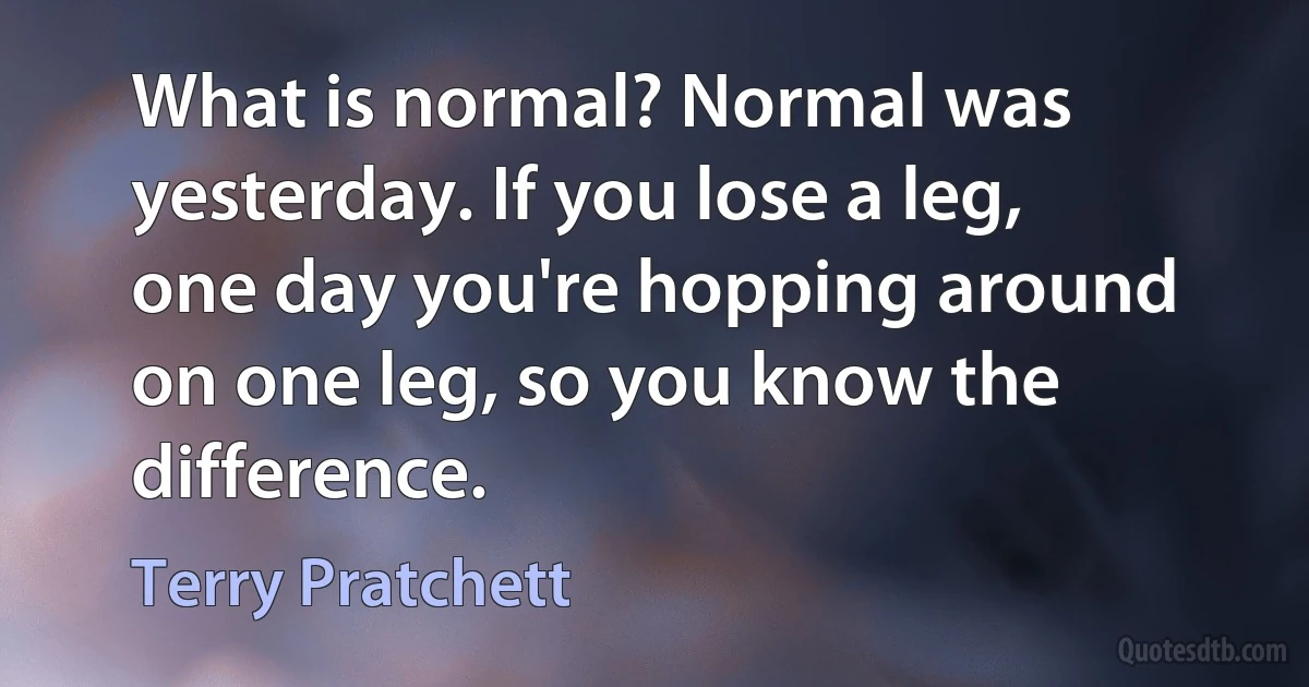 What is normal? Normal was yesterday. If you lose a leg, one day you're hopping around on one leg, so you know the difference. (Terry Pratchett)