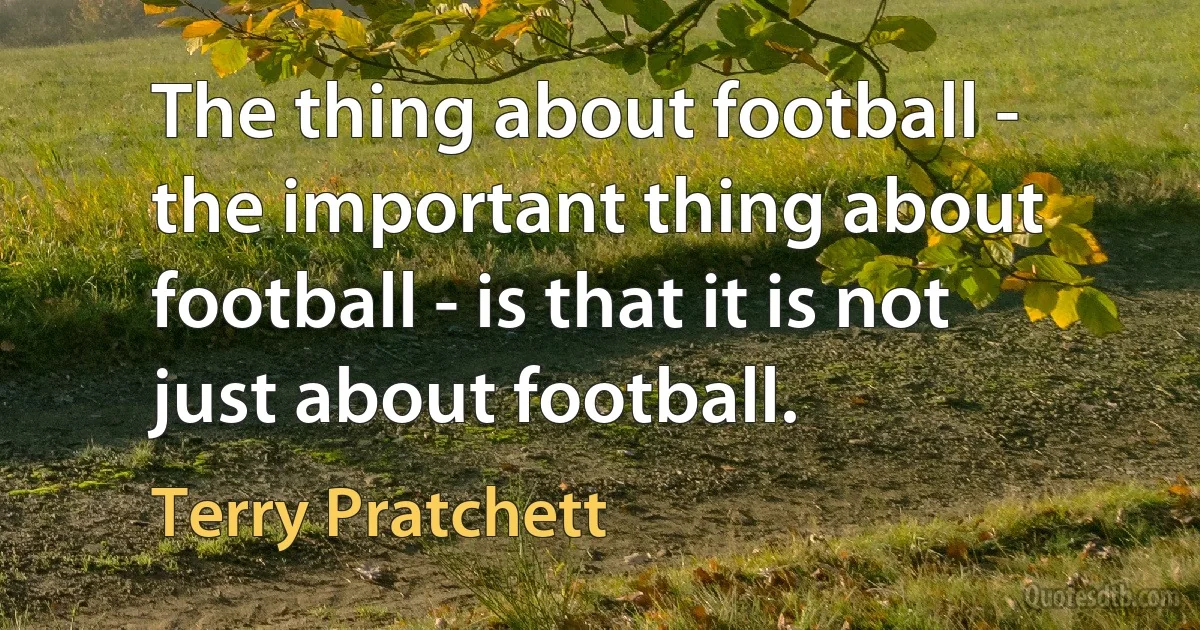 The thing about football - the important thing about football - is that it is not just about football. (Terry Pratchett)