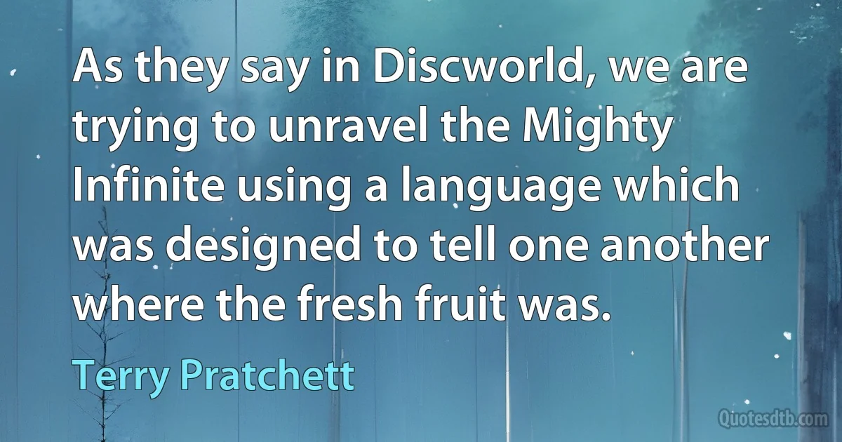 As they say in Discworld, we are trying to unravel the Mighty Infinite using a language which was designed to tell one another where the fresh fruit was. (Terry Pratchett)