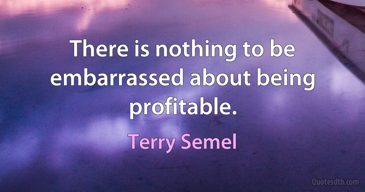 There is nothing to be embarrassed about being profitable. (Terry Semel)